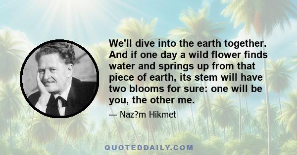 We'll dive into the earth together. And if one day a wild flower finds water and springs up from that piece of earth, its stem will have two blooms for sure: one will be you, the other me.