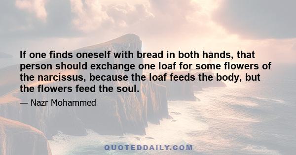 If one finds oneself with bread in both hands, that person should exchange one loaf for some flowers of the narcissus, because the loaf feeds the body, but the flowers feed the soul.