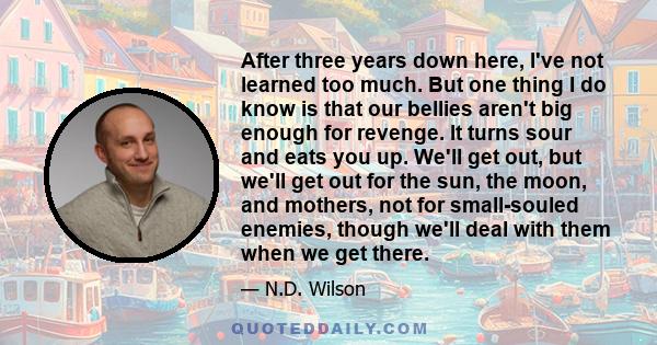 After three years down here, I've not learned too much. But one thing I do know is that our bellies aren't big enough for revenge. It turns sour and eats you up. We'll get out, but we'll get out for the sun, the moon,