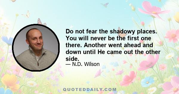 Do not fear the shadowy places. You will never be the first one there. Another went ahead and down until He came out the other side.