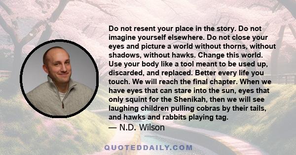 Do not resent your place in the story. Do not imagine yourself elsewhere. Do not close your eyes and picture a world without thorns, without shadows, without hawks. Change this world. Use your body like a tool meant to