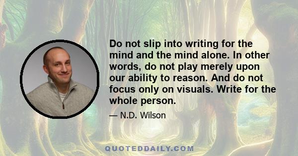 Do not slip into writing for the mind and the mind alone. In other words, do not play merely upon our ability to reason. And do not focus only on visuals. Write for the whole person.