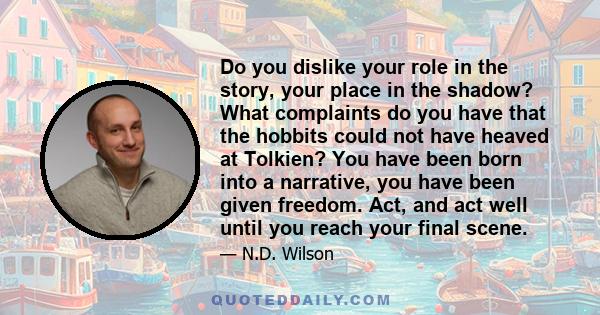 Do you dislike your role in the story, your place in the shadow? What complaints do you have that the hobbits could not have heaved at Tolkien? You have been born into a narrative, you have been given freedom. Act, and