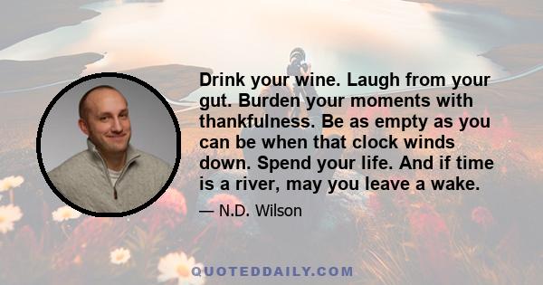 Drink your wine. Laugh from your gut. Burden your moments with thankfulness. Be as empty as you can be when that clock winds down. Spend your life. And if time is a river, may you leave a wake.