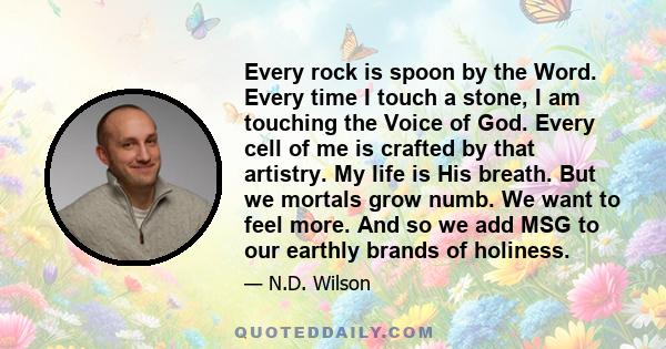 Every rock is spoon by the Word. Every time I touch a stone, I am touching the Voice of God. Every cell of me is crafted by that artistry. My life is His breath. But we mortals grow numb. We want to feel more. And so we 