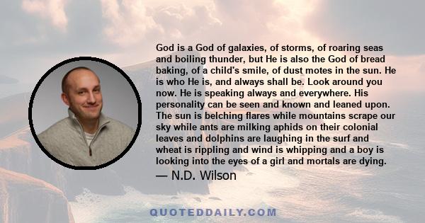 God is a God of galaxies, of storms, of roaring seas and boiling thunder, but He is also the God of bread baking, of a child's smile, of dust motes in the sun. He is who He is, and always shall be. Look around you now.