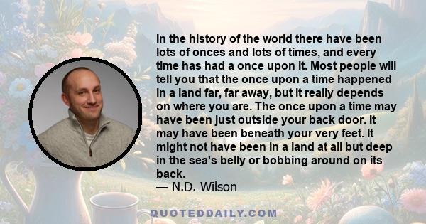 In the history of the world there have been lots of onces and lots of times, and every time has had a once upon it. Most people will tell you that the once upon a time happened in a land far, far away, but it really