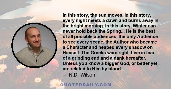 In this story, the sun moves. In this story, every night meets a dawn and burns away in the bright morning. In this story, Winter can never hold back the Spring... He is the best of all possible audiences, the only