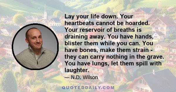 Lay your life down. Your heartbeats cannot be hoarded. Your reservoir of breaths is draining away. You have hands, blister them while you can. You have bones, make them strain - they can carry nothing in the grave. You