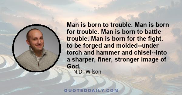 Man is born to trouble. Man is born for trouble. Man is born to battle trouble. Man is born for the fight, to be forged and molded--under torch and hammer and chisel--into a sharper, finer, stronger image of God.