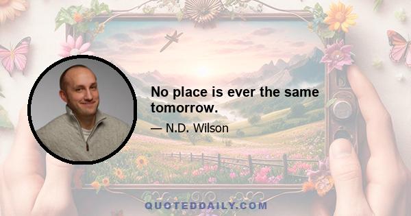 No place is ever the same tomorrow.