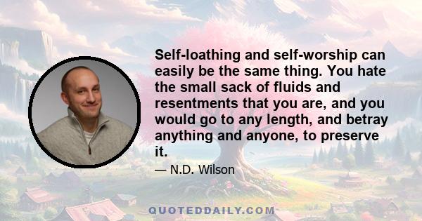 Self-loathing and self-worship can easily be the same thing. You hate the small sack of fluids and resentments that you are, and you would go to any length, and betray anything and anyone, to preserve it.