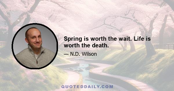 Spring is worth the wait. Life is worth the death.