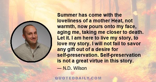 Summer has come with the loveliness of a mother Heat, not warmth, now pours onto my face, aging me, taking me closer to death. Let it. I am here to live my story, to love my story. I will not fail to savor any gift out