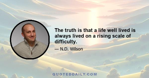 The truth is that a life well lived is always lived on a rising scale of difficulty.