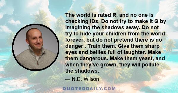 The world is rated R, and no one is checking IDs. Do not try to make it G by imagining the shadows away. Do not try to hide your children from the world forever, but do not pretend there is no danger . Train them. Give