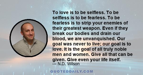 To love is to be selfless. To be selfless is to be fearless. To be fearless is to strip your enemies of their greatest weapon. Even if they break our bodies and drain our blood, we are unvanquished. Our goal was never