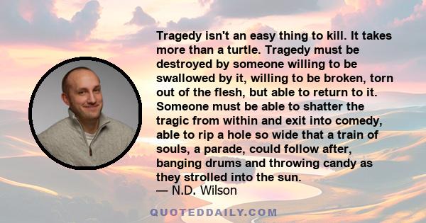 Tragedy isn't an easy thing to kill. It takes more than a turtle. Tragedy must be destroyed by someone willing to be swallowed by it, willing to be broken, torn out of the flesh, but able to return to it. Someone must