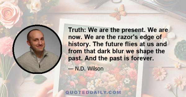 Truth: We are the present. We are now. We are the razor's edge of history. The future flies at us and from that dark blur we shape the past. And the past is forever.