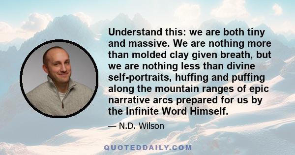 Understand this: we are both tiny and massive. We are nothing more than molded clay given breath, but we are nothing less than divine self-portraits, huffing and puffing along the mountain ranges of epic narrative arcs