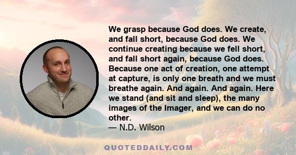 We grasp because God does. We create, and fall short, because God does. We continue creating because we fell short, and fall short again, because God does. Because one act of creation, one attempt at capture, is only