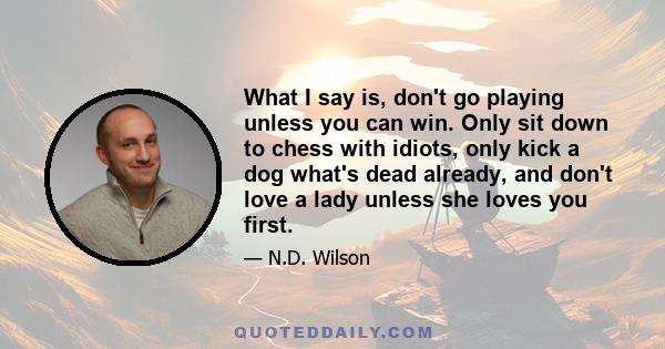 What I say is, don't go playing unless you can win. Only sit down to chess with idiots, only kick a dog what's dead already, and don't love a lady unless she loves you first.