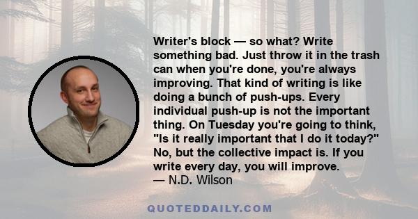 Writer's block — so what? Write something bad. Just throw it in the trash can when you're done, you're always improving. That kind of writing is like doing a bunch of push-ups. Every individual push-up is not the