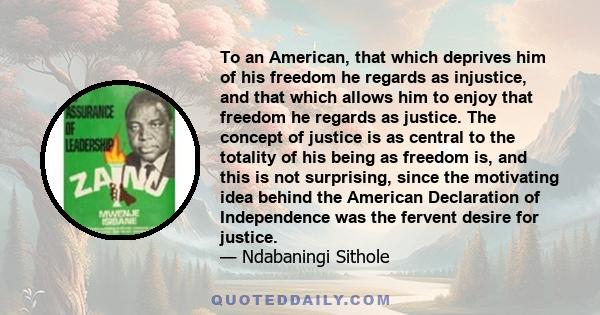 To an American, that which deprives him of his freedom he regards as injustice, and that which allows him to enjoy that freedom he regards as justice. The concept of justice is as central to the totality of his being as 