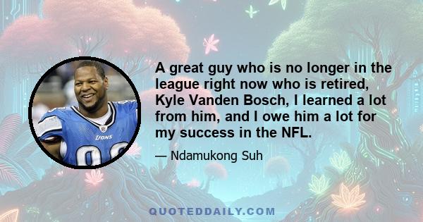 A great guy who is no longer in the league right now who is retired, Kyle Vanden Bosch, I learned a lot from him, and I owe him a lot for my success in the NFL.