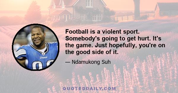 Football is a violent sport. Somebody's going to get hurt. It's the game. Just hopefully, you're on the good side of it.