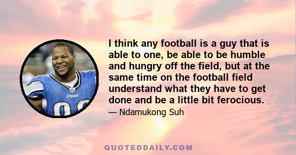 I think any football is a guy that is able to one, be able to be humble and hungry off the field, but at the same time on the football field understand what they have to get done and be a little bit ferocious.