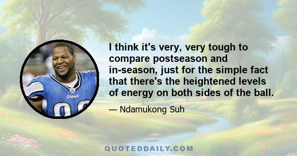 I think it's very, very tough to compare postseason and in-season, just for the simple fact that there's the heightened levels of energy on both sides of the ball.