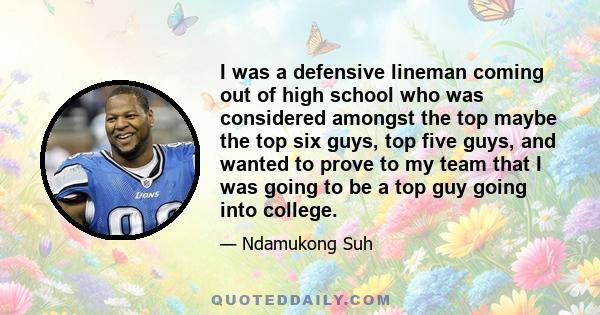 I was a defensive lineman coming out of high school who was considered amongst the top maybe the top six guys, top five guys, and wanted to prove to my team that I was going to be a top guy going into college.