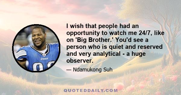 I wish that people had an opportunity to watch me 24/7, like on 'Big Brother.' You'd see a person who is quiet and reserved and very analytical - a huge observer.