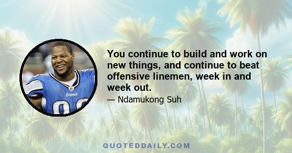 You continue to build and work on new things, and continue to beat offensive linemen, week in and week out.