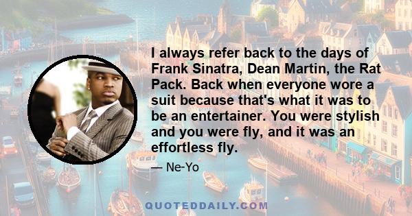 I always refer back to the days of Frank Sinatra, Dean Martin, the Rat Pack. Back when everyone wore a suit because that's what it was to be an entertainer. You were stylish and you were fly, and it was an effortless