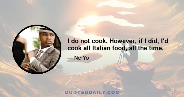 I do not cook. However, if I did, I'd cook all Italian food, all the time.