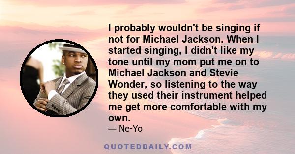 I probably wouldn't be singing if not for Michael Jackson. When I started singing, I didn't like my tone until my mom put me on to Michael Jackson and Stevie Wonder, so listening to the way they used their instrument