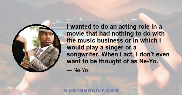 I wanted to do an acting role in a movie that had nothing to do with the music business or in which I would play a singer or a songwriter. When I act, I don't even want to be thought of as Ne-Yo.