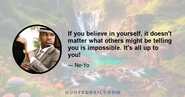 If you believe in yourself, it doesn't matter what others might be telling you is impossible. It's all up to you!