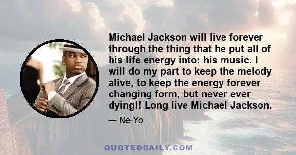 Michael Jackson will live forever through the thing that he put all of his life energy into: his music. I will do my part to keep the melody alive, to keep the energy forever changing form, but never ever dying!! Long