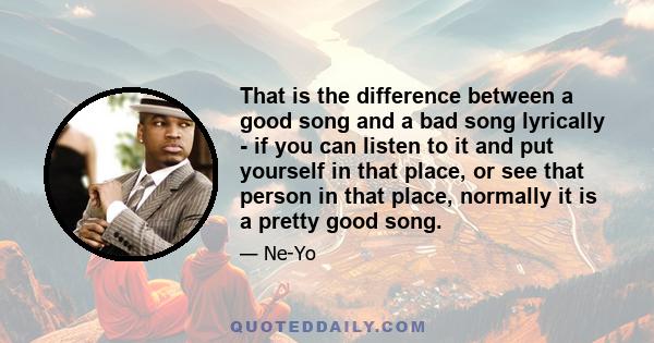 That is the difference between a good song and a bad song lyrically - if you can listen to it and put yourself in that place, or see that person in that place, normally it is a pretty good song.