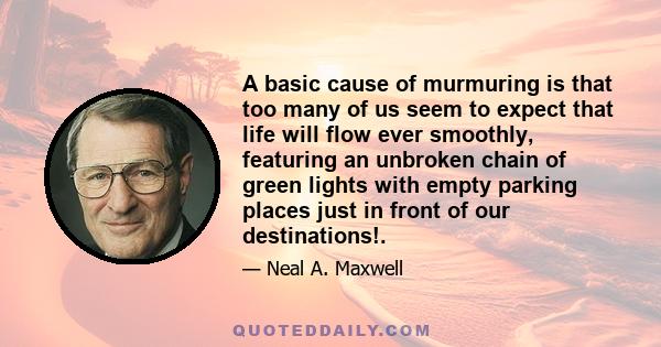 A basic cause of murmuring is that too many of us seem to expect that life will flow ever smoothly, featuring an unbroken chain of green lights with empty parking places just in front of our destinations!.