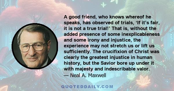 A good friend, who knows whereof he speaks, has observed of trials, ‘If it’s fair, it is not a true trial!’ That is, without the added presence of some inexplicableness and some irony and injustice, the experience may