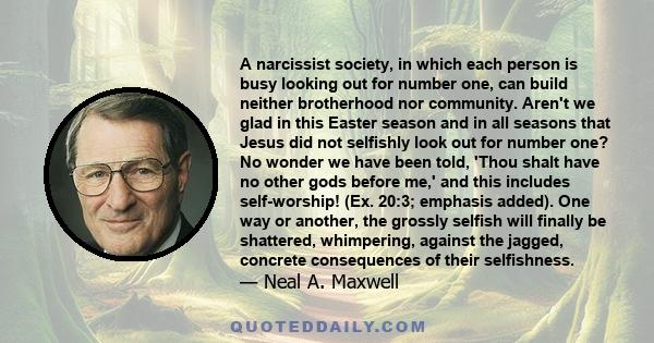 A narcissist society, in which each person is busy looking out for number one, can build neither brotherhood nor community. Aren't we glad in this Easter season and in all seasons that Jesus did not selfishly look out