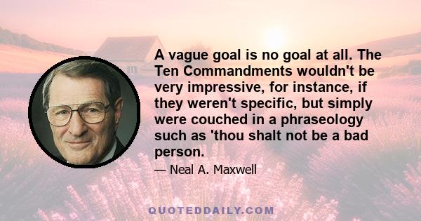 A vague goal is no goal at all. The Ten Commandments wouldn't be very impressive, for instance, if they weren't specific, but simply were couched in a phraseology such as 'thou shalt not be a bad person.