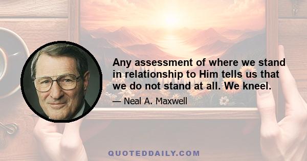 Any assessment of where we stand in relationship to Him tells us that we do not stand at all. We kneel.