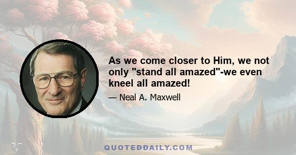 As we come closer to Him, we not only stand all amazed-we even kneel all amazed!