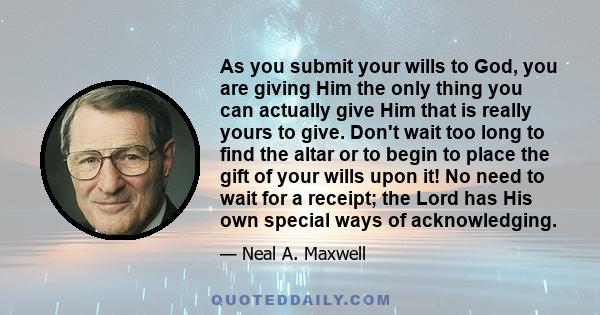 As you submit your wills to God, you are giving Him the only thing you can actually give Him that is really yours to give. Don't wait too long to find the altar or to begin to place the gift of your wills upon it! No