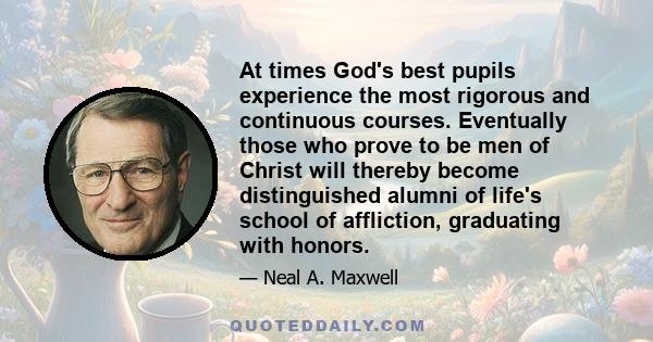 At times God's best pupils experience the most rigorous and continuous courses. Eventually those who prove to be men of Christ will thereby become distinguished alumni of life's school of affliction, graduating with